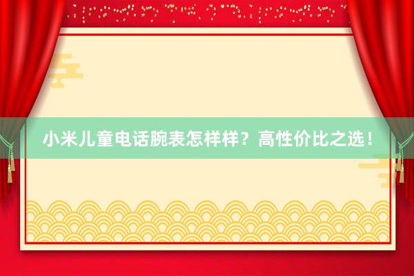 小米儿童电话腕表怎样样？高性价比之选！