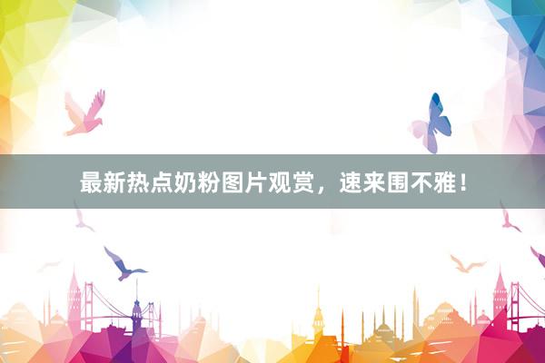 最新热点奶粉图片观赏，速来围不雅！